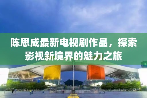 陈思成最新电视剧作品，探索影视新境界的魅力之旅
