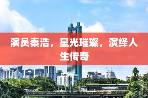 演员秦浩，星光璀璨，演绎人生传奇