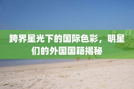 跨界星光下的国际色彩，明星们的外国国籍揭秘