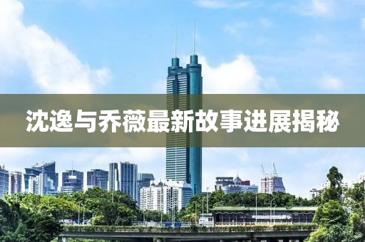 沈逸与乔薇最新故事进展揭秘