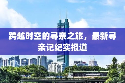 跨越时空的寻亲之旅，最新寻亲记纪实报道
