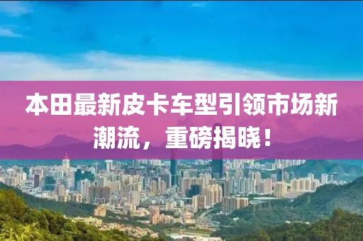 本田最新皮卡车型引领市场新潮流，重磅揭晓！