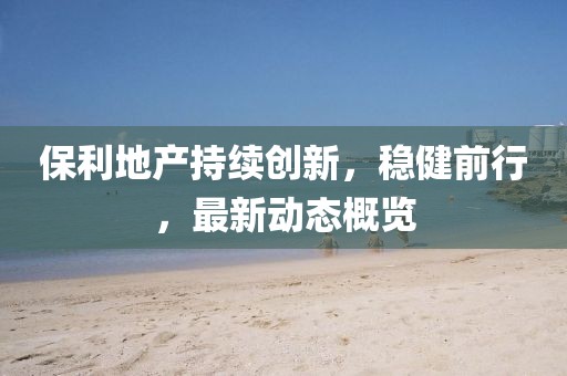 保利地产持续创新，稳健前行，最新动态概览