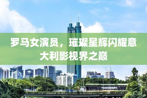 罗马女演员，璀璨星辉闪耀意大利影视界之巅