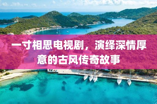 一寸相思电视剧，演绎深情厚意的古风传奇故事