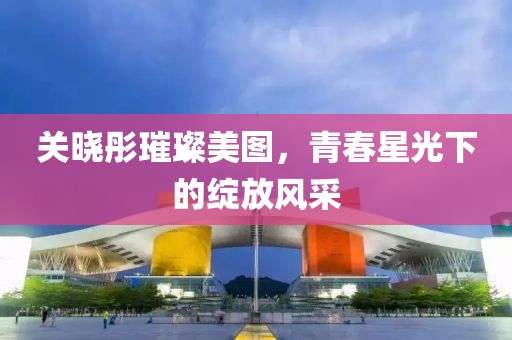 关晓彤璀璨美图，青春星光下的绽放风采