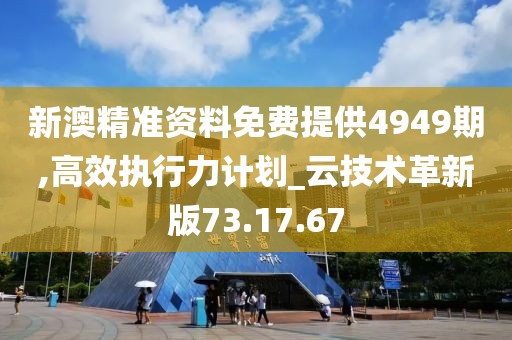 新澳精准资料免费提供4949期,高效执行力计划_云技术革新版73.17.67