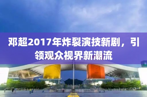 邓超2017年炸裂演技新剧，引领观众视界新潮流