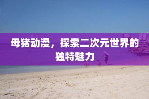 母猪动漫，探索二次元世界的独特魅力