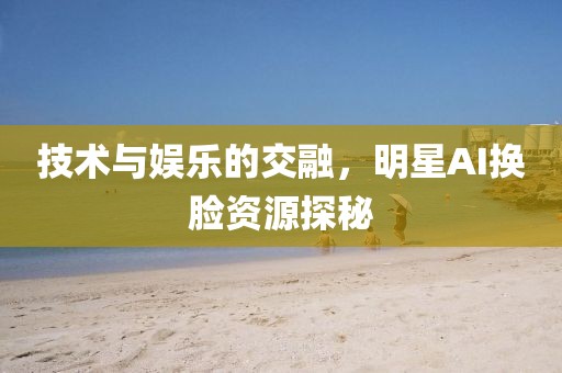 技术与娱乐的交融，明星AI换脸资源探秘