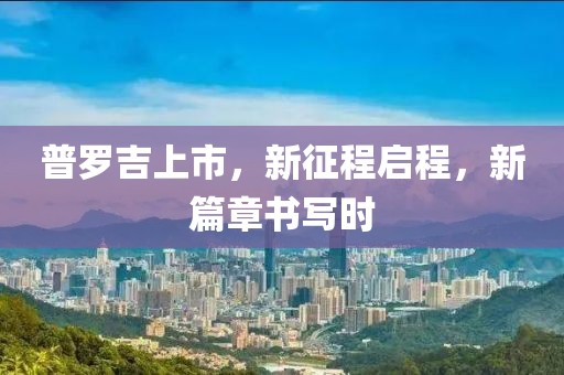 普罗吉上市，新征程启程，新篇章书写时