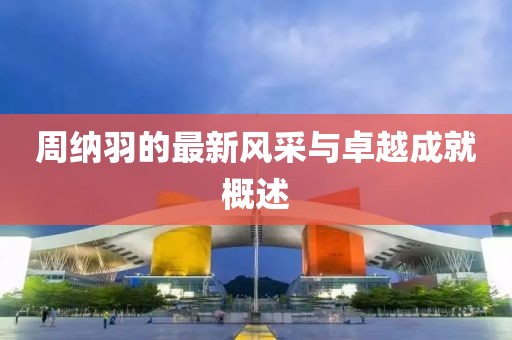周纳羽的最新风采与卓越成就概述