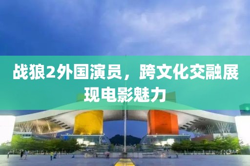 战狼2外国演员，跨文化交融展现电影魅力