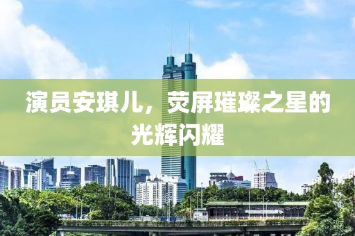 演员安琪儿，荧屏璀璨之星的光辉闪耀