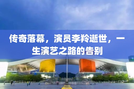 传奇落幕，演员李羚逝世，一生演艺之路的告别