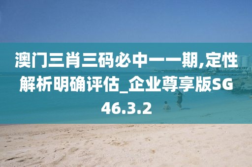 澳门三肖三码必中一一期,定性解析明确评估_企业尊享版SG46.3.2