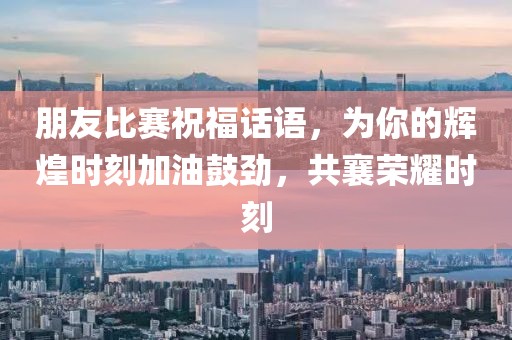 朋友比赛祝福话语，为你的辉煌时刻加油鼓劲，共襄荣耀时刻