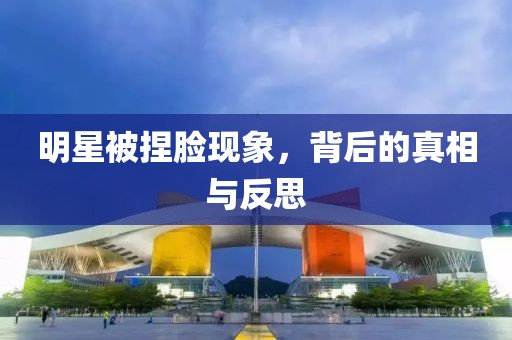 明星被捏脸现象，背后的真相与反思