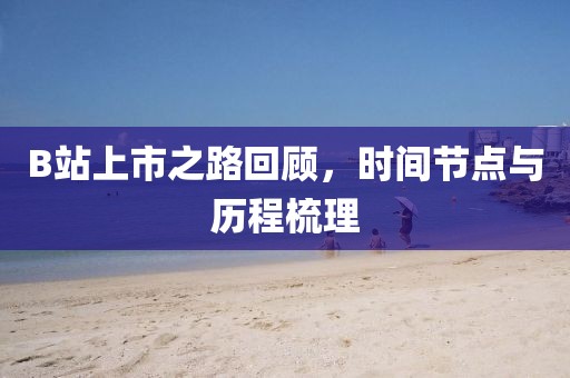 B站上市之路回顾，时间节点与历程梳理