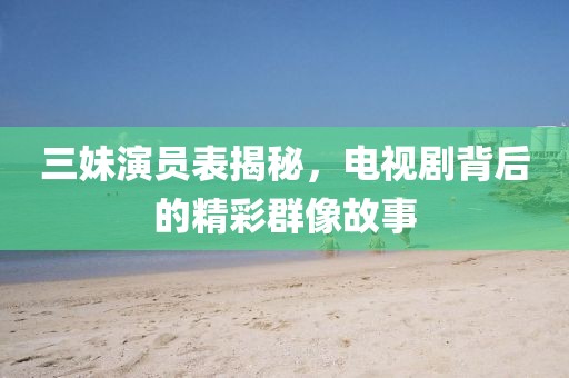 三妹演员表揭秘，电视剧背后的精彩群像故事