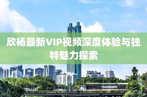 欣杨最新VIP视频深度体验与独特魅力探索