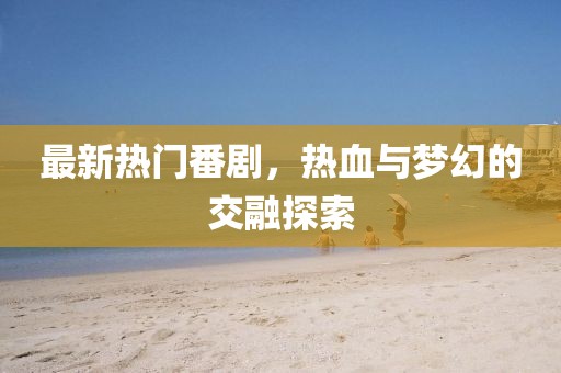 最新热门番剧，热血与梦幻的交融探索