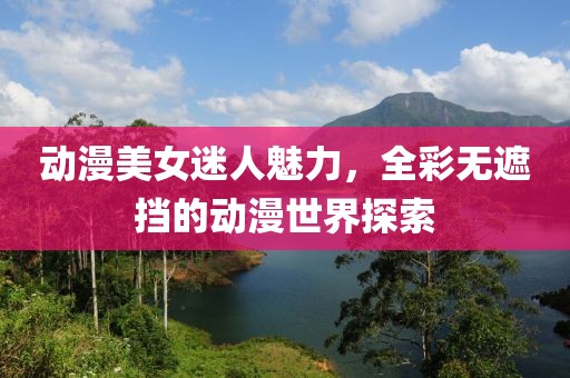 动漫美女迷人魅力，全彩无遮挡的动漫世界探索