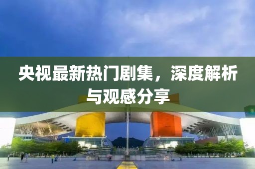 央视最新热门剧集，深度解析与观感分享