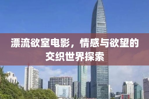 漂流欲室电影，情感与欲望的交织世界探索