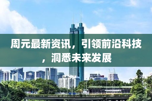 周元最新资讯，引领前沿科技，洞悉未来发展