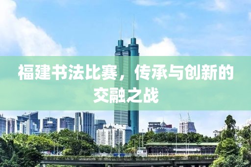 福建书法比赛，传承与创新的交融之战