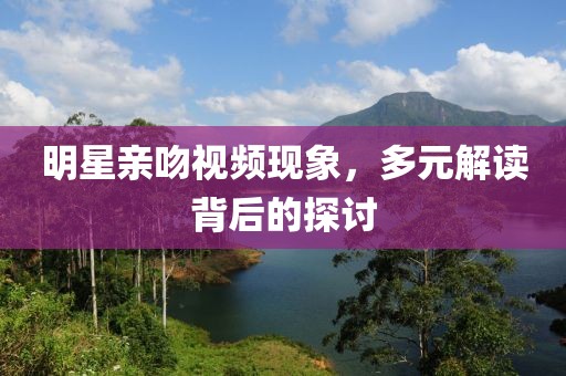 明星亲吻视频现象，多元解读背后的探讨
