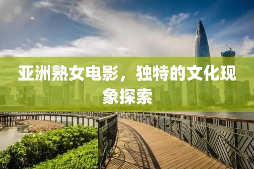 亚洲熟女电影，独特的文化现象探索