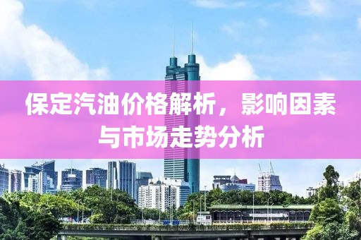 保定汽油价格解析，影响因素与市场走势分析