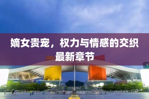 嫡女贵宠，权力与情感的交织最新章节