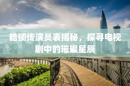 皓镧传演员表揭秘，探寻电视剧中的璀璨星辰