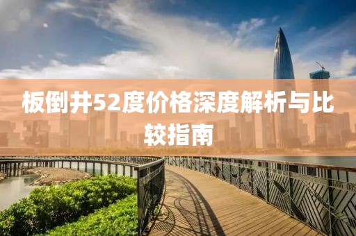 板倒井52度价格深度解析与比较指南