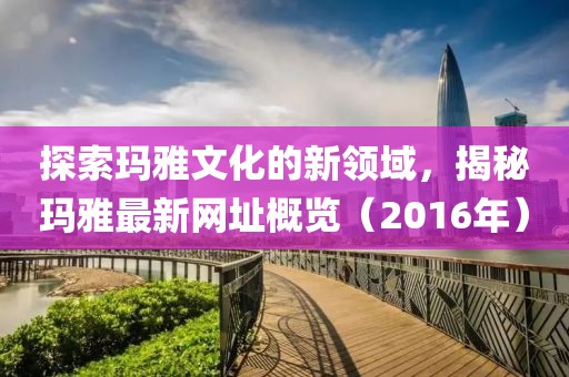 探索玛雅文化的新领域，揭秘玛雅最新网址概览（2016年）