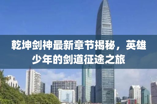 乾坤剑神最新章节揭秘，英雄少年的剑道征途之旅