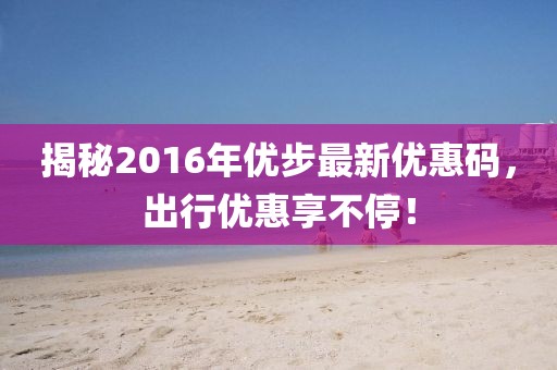 揭秘2016年优步最新优惠码，出行优惠享不停！