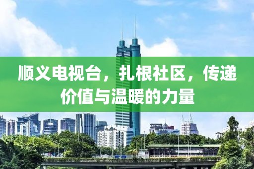 顺义电视台，扎根社区，传递价值与温暖的力量