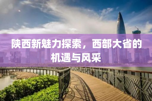 陕西新魅力探索，西部大省的机遇与风采