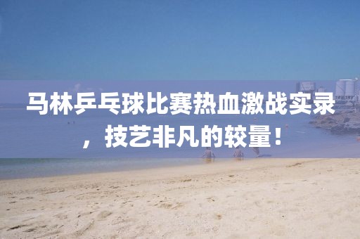 马林乒乓球比赛热血激战实录，技艺非凡的较量！
