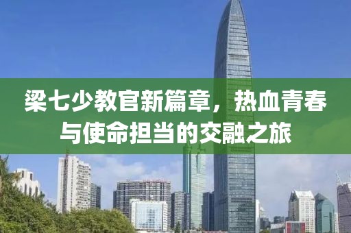 梁七少教官新篇章，热血青春与使命担当的交融之旅
