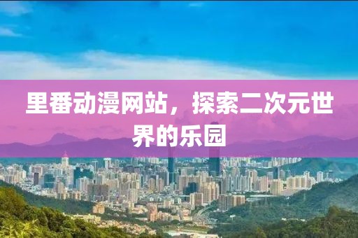 里番动漫网站，探索二次元世界的乐园