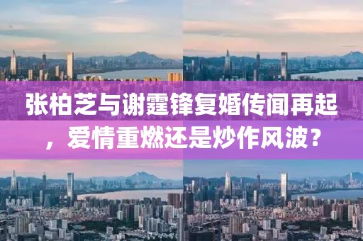 张柏芝与谢霆锋复婚传闻再起，爱情重燃还是炒作风波？