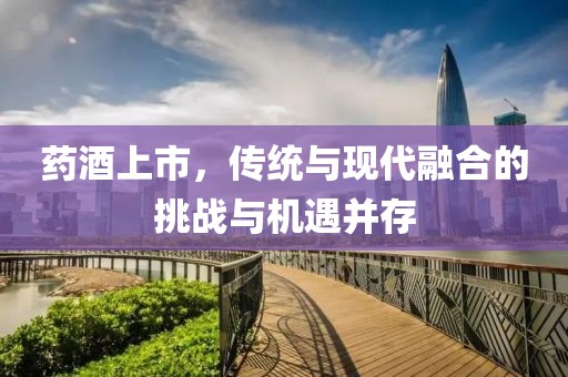 药酒上市，传统与现代融合的挑战与机遇并存