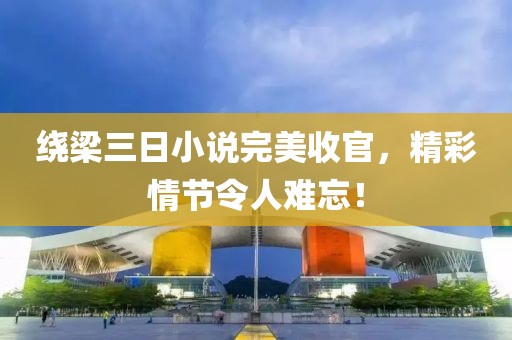 绕梁三日小说完美收官，精彩情节令人难忘！