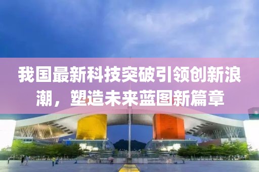 我国最新科技突破引领创新浪潮，塑造未来蓝图新篇章