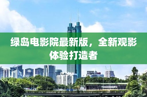 绿岛电影院最新版，全新观影体验打造者